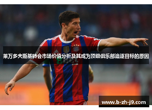 莱万多夫斯基转会市场价值分析及其成为顶级俱乐部追逐目标的原因