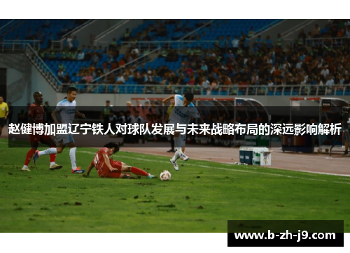 赵健博加盟辽宁铁人对球队发展与未来战略布局的深远影响解析 赵健博加盟辽宁铁人对球队发展与未来战略布局的深远影响解析