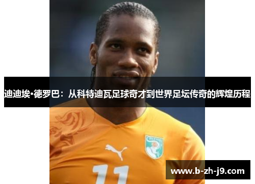迪迪埃·德罗巴：从科特迪瓦足球奇才到世界足坛传奇的辉煌历程
