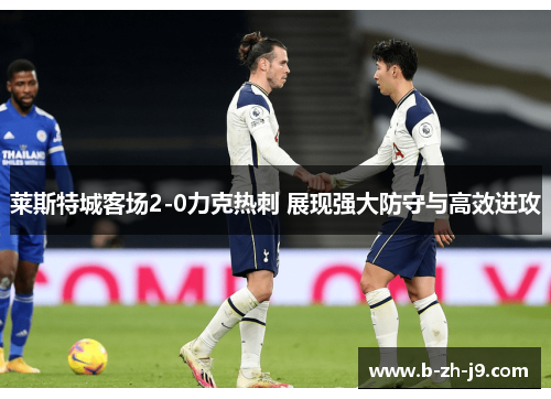 莱斯特城客场2-0力克热刺 展现强大防守与高效进攻