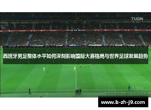 西班牙男足整体水平如何深刻影响国际大赛格局与世界足球发展趋势