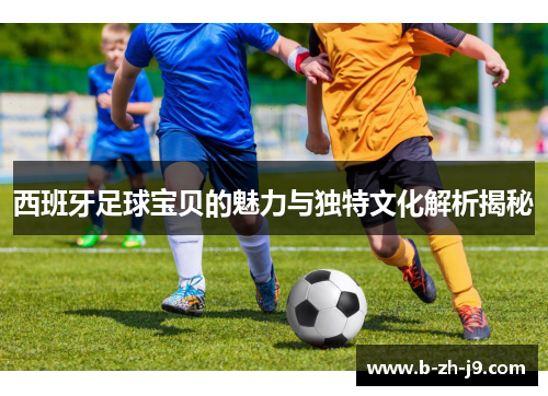 西班牙足球宝贝的魅力与独特文化解析揭秘