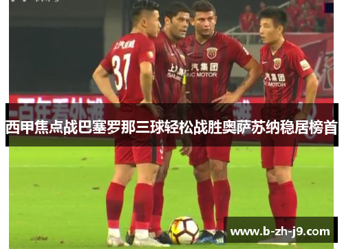 西甲焦点战巴塞罗那三球轻松战胜奥萨苏纳稳居榜首